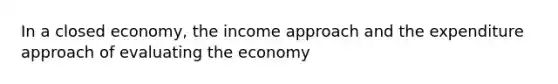 In a closed economy, the income approach and the expenditure approach of evaluating the economy