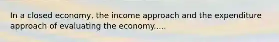 In a closed economy, the income approach and the expenditure approach of evaluating the economy.....