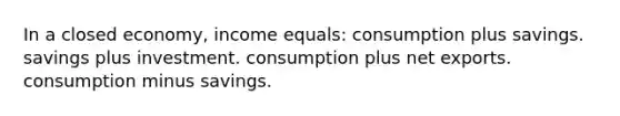 In a closed economy, income equals: consumption plus savings. savings plus investment. consumption plus net exports. consumption minus savings.