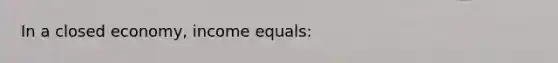 In a closed economy, income equals: