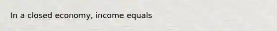 In a closed economy, income equals