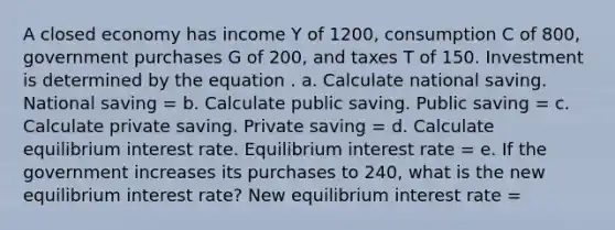 A closed economy has income Y of 1200, consumption C of 800, government purchases G of 200, and taxes T of 150. Investment is determined by the equation . a. Calculate national saving. National saving = b. Calculate public saving. Public saving = c. Calculate private saving. Private saving = d. Calculate equilibrium interest rate. Equilibrium interest rate = e. If the government increases its purchases to 240, what is the new equilibrium interest rate? New equilibrium interest rate =