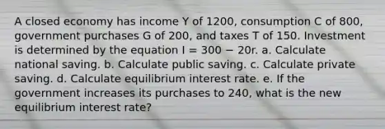 A closed economy has income Y of 1200, consumption C of 800, government purchases G of 200, and taxes T of 150. Investment is determined by the equation I = 300 − 20r. a. Calculate national saving. b. Calculate public saving. c. Calculate private saving. d. Calculate equilibrium interest rate. e. If the government increases its purchases to 240, what is the new equilibrium interest rate?