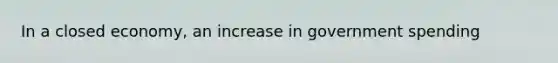 In a closed economy, an increase in government spending