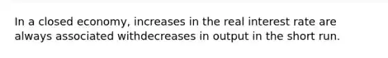 In a closed economy, increases in the real interest rate are always associated withdecreases in output in the short run.