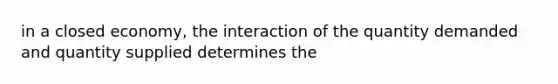 in a closed economy, the interaction of the quantity demanded and quantity supplied determines the