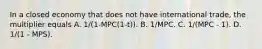 In a closed economy that does not have international trade, the multiplier equals A. 1/(1-MPC(1-t)). B. 1/MPC. C. 1/(MPC - 1). D. 1/(1 - MPS).