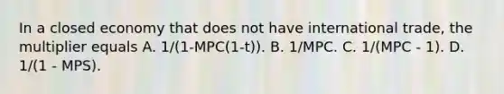 In a closed economy that does not have international trade, the multiplier equals A. 1/(1-MPC(1-t)). B. 1/MPC. C. 1/(MPC - 1). D. 1/(1 - MPS).