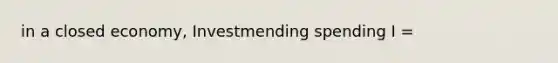 in a closed economy, Investmending spending I =