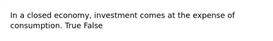 In a closed economy, investment comes at the expense of consumption. True False