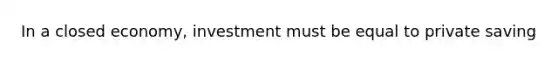 In a closed economy, investment must be equal to private saving