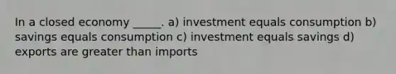 In a closed economy _____. a) investment equals consumption b) savings equals consumption c) investment equals savings d) exports are greater than imports