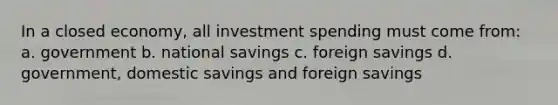 In a closed economy, all investment spending must come from: a. government b. national savings c. foreign savings d. government, domestic savings and foreign savings