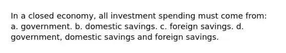 In a closed economy, all investment spending must come from: a. government. b. domestic savings. c. foreign savings. d. government, domestic savings and foreign savings.