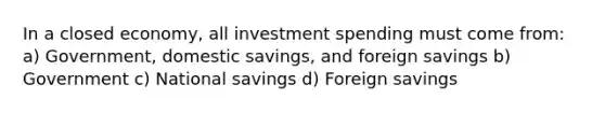 In a closed economy, all investment spending must come from: a) Government, domestic savings, and foreign savings b) Government c) National savings d) Foreign savings