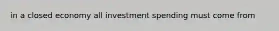 in a closed economy all investment spending must come from