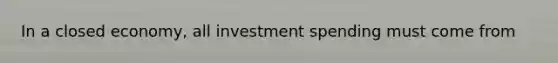 In a closed economy, all investment spending must come from