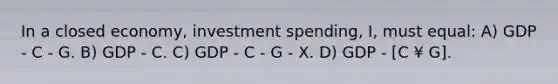 In a closed economy, investment spending, I, must equal: A) GDP - C - G. B) GDP - C. C) GDP - C - G - X. D) GDP - [C ¥ G].