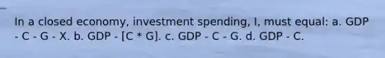 In a closed economy, investment spending, I, must equal: a. GDP - C - G - X. b. GDP - [C * G]. c. GDP - C - G. d. GDP - C.