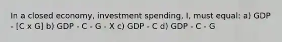 In a closed economy, investment spending, I, must equal: a) GDP - [C x G] b) GDP - C - G - X c) GDP - C d) GDP - C - G