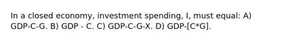 In a closed economy, investment spending, I, must equal: A) GDP-C-G. B) GDP - C. C) GDP-C-G-X. D) GDP-[C*G].