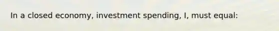 In a closed economy, investment spending, I, must equal: