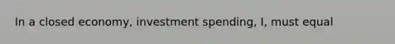 In a closed economy, investment spending, I, must equal