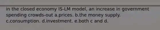 in the closed economy IS-LM model, an increase in government spending crowds-out a.prices. b.the money supply. c.consumption. d.investment. e.both c and d.