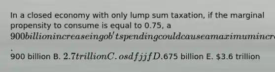 In a closed economy with only lump sum taxation, if the marginal propensity to consume is equal to 0.75, a 900 billion increase in gob't spending could cause a maximum increase in output of A.900 billion B. 2.7 trillion C. osdfjjf D.675 billion E. 3.6 trillion