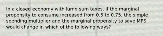 In a closed economy with lump sum taxes, if the marginal propensity to consume increased from 0.5 to 0.75, the simple spending multiplier and the marginal propensity to save MPS would change in which of the following ways?