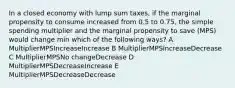 In a closed economy with lump sum taxes, if the marginal propensity to consume increased from 0.5 to 0.75, the simple spending multiplier and the marginal propensity to save (MPS) would change min which of the following ways? A MultiplierMPSIncreaseIncrease B MultiplierMPSIncreaseDecrease C MultiplierMPSNo changeDecrease D MultiplierMPSDecreaseIncrease E MultiplierMPSDecreaseDecrease