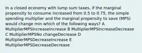 In a closed economy with lump sum taxes, if the marginal propensity to consume increased from 0.5 to 0.75, the simple spending multiplier and the marginal propensity to save (MPS) would change min which of the following ways? A MultiplierMPSIncreaseIncrease B MultiplierMPSIncreaseDecrease C MultiplierMPSNo changeDecrease D MultiplierMPSDecreaseIncrease E MultiplierMPSDecreaseDecrease