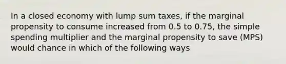 In a closed economy with lump sum taxes, if the marginal propensity to consume increased from 0.5 to 0.75, the simple spending multiplier and the marginal propensity to save (MPS) would chance in which of the following ways