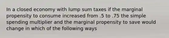 In a closed economy with lump sum taxes if the marginal propensity to consume increased from .5 to .75 the simple spending multiplier and the marginal propensity to save would change in which of the following ways