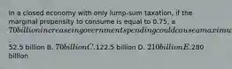 In a closed economy with only lump-sum taxation, if the marginal propensity to consume is equal to 0.75, a 70 billion increase in government spending could cause a maximum increase in output of A.52.5 billion B. 70 billion C.122.5 billion D. 210 billion E.280 billion