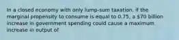 In a closed economy with only lump-sum taxation, if the marginal propensity to consume is equal to 0.75, a 70 billion increase in government spending could cause a maximum increase in output of