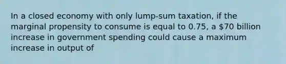 In a closed economy with only lump-sum taxation, if the marginal propensity to consume is equal to 0.75, a 70 billion increase in government spending could cause a maximum increase in output of