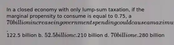 In a closed economy with only lump-sum taxation, if the marginal propensity to consume is equal to 0.75, a 70 billion increase in government spending could cause a maximum increase in output of a.122.5 billion b. 52.5 billion c.210 billion d. 70 billion e.280 billion