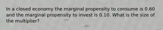 In a closed economy the marginal propensity to consume is 0.60 and the marginal propensity to invest is 0.10. What is the size of the multiplier?