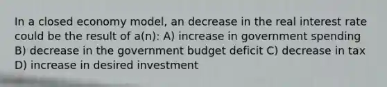 In a closed economy model, an decrease in the real interest rate could be the result of a(n): A) increase in government spending B) decrease in the government budget deficit C) decrease in tax D) increase in desired investment