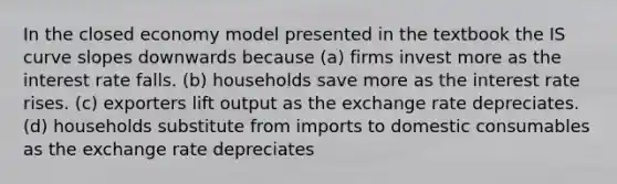 In the closed economy model presented in the textbook the IS curve slopes downwards because (a) firms invest more as the interest rate falls. (b) households save more as the interest rate rises. (c) exporters lift output as the exchange rate depreciates. (d) households substitute from imports to domestic consumables as the exchange rate depreciates