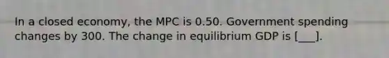 In a closed​ economy, the MPC is 0.50. Government spending changes by 300. The change in equilibrium GDP is [___].