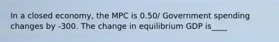 In a closed economy, the MPC is 0.50/ Government spending changes by -300. The change in equilibrium GDP is____