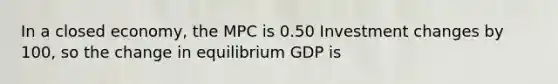 In a closed economy, the MPC is 0.50 Investment changes by 100, so the change in equilibrium GDP is