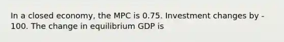 In a closed economy, the MPC is 0.75. Investment changes by - 100. The change in equilibrium GDP is