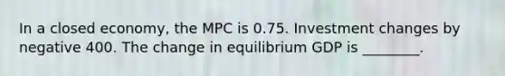 In a closed​ economy, the MPC is 0.75. Investment changes by negative 400. The change in equilibrium GDP is ________.