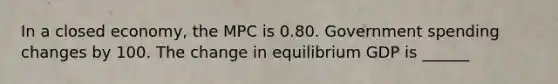 In a closed​ economy, the MPC is 0.80. Government spending changes by 100. The change in equilibrium GDP is ______