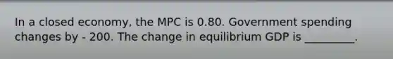 In a closed​ economy, the MPC is 0.80. Government spending changes by - 200. The change in equilibrium GDP is _________.