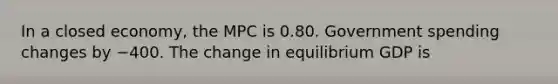 In a closed​ economy, the MPC is 0.80. Government spending changes by −400. The change in equilibrium GDP is