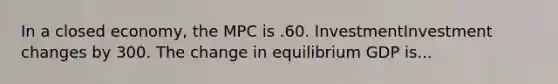 In a closed​ economy, the MPC is .60. InvestmentInvestment changes by 300. The change in equilibrium GDP is...